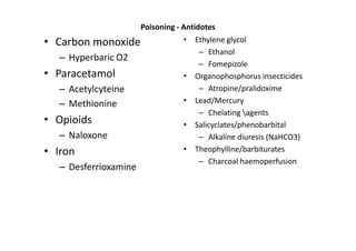 Poisoning - Antidotes
• Carbon monoxide                 • Ethylene glycol
                                     – Ethanol
  – Hyperbaric O2
                                     – Fomepizole
• Paracetamol                     • Organophosphorus insecticides
  – Acetylcyteine                    – Atropine/pralidoxime
  – Methionine                    • Lead/Mercury
                                     – Chelating agents
• Opioids                         • Salicyclates/phenobarbital
  – Naloxone                         – Alkaline diuresis (NaHCO3)
• Iron                            • Theophylline/barbiturates
                                     – Charcoal haemoperfusion
  – Desferrioxamine
 