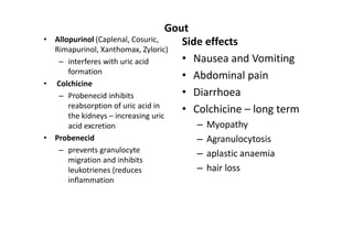Gout
•   Allopurinol (Caplenal, Cosuric,      Side effects
    Rimapurinol, Xanthomax, Zyloric)
     – interferes with uric acid         • Nausea and Vomiting
        formation
                                         • Abdominal pain
•   Colchicine
     – Probenecid inhibits               • Diarrhoea
        reabsorption of uric acid in
        the kidneys – increasing uric
                                         • Colchicine – long term
     acid excretion                    –   Myopathy
• Probenecid                           –   Agranulocytosis
   – prevents granulocyte              –   aplastic anaemia
     migration and inhibits
     leukotrienes (reduces             –   hair loss
     inflammation
 
