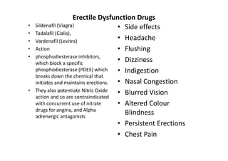 Erectile Dysfunction Drugs
•   Sildenafil (Viagra)                • Side effects
•   Tadalafil (Cialis),
•   Vardenafil (Levitra)               • Headache
•   Action                             • Flushing
•   phosphodiesterase inhibitors,
    which block a specific
                                       • Dizziness
    phosphodiesterase (PDE5) which     • Indigestion
    breaks down the chemical that
    initiates and maintains erections. • Nasal Congestion
•   They also potentiate Nitric Oxide  • Blurred Vision
    action and so are contraindicated
    with concurrent use of nitrate     • Altered Colour
    drugs for angina, and Alpha
    adrenergic antagonists
                                         Blindness
                                       • Persistent Erections
                                       • Chest Pain
 