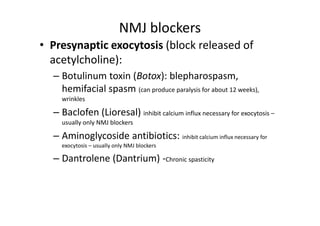 NMJ blockers
• Presynaptic exocytosis (block released of
  acetylcholine):
  – Botulinum toxin (Botox): blepharospasm,
    hemifacial spasm (can produce paralysis for about 12 weeks),
    wrinkles

  – Baclofen (Lioresal) inhibit calcium influx necessary for exocytosis –
    usually only NMJ blockers

  – Aminoglycoside antibiotics: inhibit calcium influx necessary for
    exocytosis – usually only NMJ blockers

  – Dantrolene (Dantrium) -Chronic spasticity
 