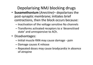 Depolarising NMJ blocking drugs
• Suxamethonium (Anectine)– depolarises the
  post-synaptic membrane; initiates brief
  contractions, then the block occurs because:
  – Inactivation of the voltage sensitive Na channels
  – Transforms activated receptors to a ‘desensitised
    state’ and unresponsive to ACh.
• Disadvantages:
  – Initial muscle RXN may cause damage - pain
  – Damage causes K release
  – Repeated doses may cause bradycardia in absence
    of atropine
 