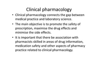 Clinical pharmacology
• Clinical pharmacology connects the gap between
  medical practice and laboratory science.
• The main objective is to promote the safety of
  prescription, maximise the drug effects and
  minimise the side effects.
• It is important that there be association with
  pharmacists skilled in areas of drug information,
  medication safety and other aspects of pharmacy
  practice related to clinical pharmacology.
 