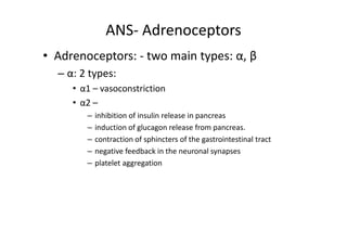 ANS- Adrenoceptors
• Adrenoceptors: - two main types: α, β
  – α: 2 types:
     • α1 – vasoconstriction
     • α2 –
        –   inhibition of insulin release in pancreas
        –   induction of glucagon release from pancreas.
        –   contraction of sphincters of the gastrointestinal tract
        –   negative feedback in the neuronal synapses
        –   platelet aggregation
 