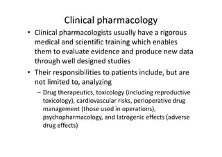 Clinical pharmacology
• Clinical pharmacologists usually have a rigorous
  medical and scientific training which enables
  them to evaluate evidence and produce new data
  through well designed studies
• Their responsibilities to patients include, but are
  not limited to, analyzing
   – Drug therapeutics, toxicology (including reproductive
     toxicology), cardiovascular risks, perioperative drug
     management (those used in operations),
     psychopharmacology, and Iatrogenic effects (adverse
     drug effects)
 