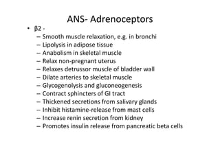 ANS- Adrenoceptors
• β2 -
   – Smooth muscle relaxation, e.g. in bronchi
   – Lipolysis in adipose tissue
   – Anabolism in skeletal muscle
   – Relax non-pregnant uterus
   – Relaxes detrussor muscle of bladder wall
   – Dilate arteries to skeletal muscle
   – Glycogenolysis and gluconeogenesis
   – Contract sphincters of GI tract
   – Thickened secretions from salivary glands
   – Inhibit histamine-release from mast cells
   – Increase renin secretion from kidney
   – Promotes insulin release from pancreatic beta cells
 