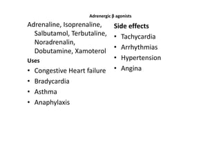 Adrenergic β agonists
Adrenaline, Isoprenaline,  Side effects
  Salbutamol, Terbutaline, • Tachycardia
  Noradrenalin,
                           • Arrhythmias
  Dobutamine, Xamoterol
Uses                       • Hypertension
• Congestive Heart failure • Angina
• Bradycardia
• Asthma
• Anaphylaxis
 