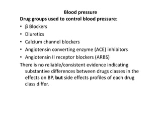 Blood pressure
Drug groups used to control blood pressure:
• β Blockers
• Diuretics
• Calcium channel blockers
• Angiotensin converting enzyme (ACE) inhibitors
• Angiotensin II receptor blockers (ARBS)
There is no reliable/consistent evidence indicating
  substantive differences between drugs classes in the
  effects on BP, but side effects profiles of each drug
  class differ.
 