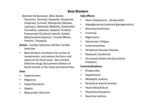 Beta Blockers
  Atenolol (Antipressan, Beta Adalat,             Side Effects
    Tenormin, Tenoret), Betaxolol, Bisoprolol,    • Heart Palpitations – Bradycardia
    Celiprolol, Esmolol, Metoprolol (Betaloc,     • Hypoglycaemia (reduced glycogenolysis)
    Lopresor), Nebivolol (Nebilet), Acebutolol,
    Carvedilol, Labetalol, Nadolol, Pindolol,     • Bronchoconstriction
    Propranolol (Cardinol,Inderal), Sotalol       • Insomnia
    (BetaCardone,Sotacor), Timolol (Betim,        • Nightmares
    Prestim, Timoptol)                            • Depression, Fatigue
Action - Cardiac Selective and Non Cardiac        • Cold Extremities
    Selective.                                    • Peripheral Vascular Disease
• Beta blockers counteract the action of          • Reynaud's Syndrome
    noradrenalin, and reduce the force and
    speed of the heart beat. Non Cardiac          • Decreased Libido and Ejaculation
    Selective drugs also prevent dilation of          Problems
    blood vessels in the head and extremities.    Contraindications
Uses                                              • Bradycardia
• Hypertension                                    • Hypotension
• Migraines                                       • Metabolic acidosis
• Hyperthyroidism                                 • Peripheral arterial disease
• Angina                                          • Heart block/failure
• Myocardial Infarction                           • Phaeochromocytosis
                                                  • Bronchial asthma
 