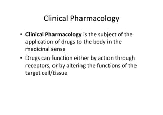 Clinical Pharmacology
• Clinical Pharmacology is the subject of the
  application of drugs to the body in the
  medicinal sense
• Drugs can function either by action through
  receptors, or by altering the functions of the
  target cell/tissue
 
