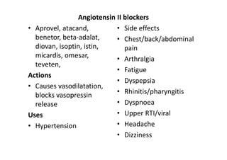 Angiotensin II blockers
• Aprovel, atacand,         • Side effects
  benetor, beta-adalat,     • Chest/back/abdominal
  diovan, isoptin, istin,      pain
  micardis, omesar,         • Arthralgia
  teveten,
                            • Fatigue
Actions
                            • Dyspepsia
• Causes vasodilatation,
  blocks vasopressin        • Rhinitis/pharyngitis
  release                   • Dyspnoea
Uses                        • Upper RTI/viral
• Hypertension              • Headache
                            • Dizziness
 