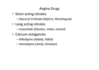 Angina Drugs
• Short acting nitrates
  – Glyceryl trinitrate (Glytrin, Nitrolingual)
• Long acting nitrates
  – Isosorbide (Elantan, Imdur, Isomel)
• Calcium antagonists
  – Nifedipine (Adalat, Nifed)
  – Amiodipine (Amid, Amiotan)
 