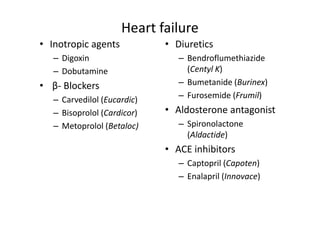 Heart failure
• Inotropic agents           • Diuretics
   – Digoxin                    – Bendroflumethiazide
   – Dobutamine                   (Centyl K)
• β- Blockers                   – Bumetanide (Burinex)
   – Carvedilol (Eucardic)      – Furosemide (Frumil)
   – Bisoprolol (Cardicor)   • Aldosterone antagonist
   – Metoprolol (Betaloc)       – Spironolactone
                                  (Aldactide)
                             • ACE inhibitors
                                – Captopril (Capoten)
                                – Enalapril (Innovace)
 