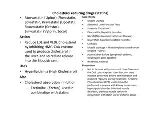Cholesterol reducing drugs (Statins)
• Atorvastatin (Lipitor), Fluvastatin,   Side Effects
                                         •    Muscle Cramps
   Lovastatin, Pravastatin (Lipostat),
                                         •    Abnormal Liver Function Tests
   Rosuvastatin (Crestor),               •    Steatosis (Fatty Liver)
   Simvastatin (Vytorin, Zocor)          •    Pancreatitis, Hepatitis, Jaundice
Action                                   •    NAFLD (Non Alcoholic Fatty Liver Disease)
                                         •    NASH (Non Alcoholic Steatotic Hepititis)
• Reduce LDL and VLDL Cholesterol        •    Cirrhosis
   by inhibiting HMG-CoA enzyme          •    Muscle Wastage – Rhabdomylosis (raised serum
   used to produce cholesterol in             creatine ->urine)
                                         •    Acute Kidney Failure (peripheral oedema,
   the Liver, and so reduce release           weight gain, poor appetite,
   into the Bloodstream.                 •    weakness, nausea)
Uses                                     Precautions
                                         •    Not to be used with concurrent Liver Disease or
• Hyperlipidemia (High Cholesterol)           the Oral contraceptive. Liver function tests
                                              must be performed before administration and
Also                                          repeated regularly during treatment. Creatine
• Cholesterol absorption inhibition           Phosphokinase (CPK) levels should be
                                              performed in anyone with kidney impairment,
     – Ezetimibe (Ezetrol)- used in           hypothyroid disorder, inherited muscle
       combination with statins               disorders, previous muscle toxicity in
                                                    conjunction with statin use or alchohol abuse
 