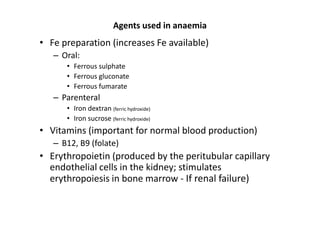 Agents used in anaemia
• Fe preparation (increases Fe available)
   – Oral:
      • Ferrous sulphate
      • Ferrous gluconate
      • Ferrous fumarate
   – Parenteral
      • Iron dextran (ferric hydroxide)
      • Iron sucrose (ferric hydroxide)
• Vitamins (important for normal blood production)
   – B12, B9 (folate)
• Erythropoietin (produced by the peritubular capillary
  endothelial cells in the kidney; stimulates
  erythropoiesis in bone marrow - If renal failure)
 