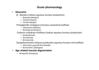 Ocular pharmacology
• Glaucoma
   β – Blockers (reduce aqueous humour production)
       • Betaxolol (Betoptic)
       • Cartelol (Teoptic)
       • Timolol (Nyogel)
   Prostaglandin analogues (increase uveoscleral outflow)
       • Latanoprost (Xalatan)
       • Bimatoprost (Ganfort)
    Carbonic anhydrase inhibitors (reduce aqueous humour production)
       • Acetazolomide
       • Dorzolamide
       • Brinzolamide
   Sympathomimetic (reduces production aqueous humour and outflow)
       • Adrenaline, guanethidine (Ganda)
       • Brimonidine (Alphagan)
• Age related macular degeneration
   – Verteporfin (Visudyne)
 