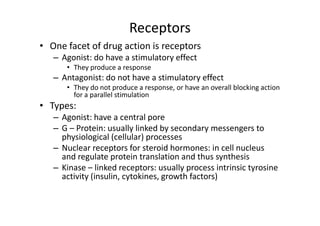 Receptors
• One facet of drug action is receptors
   – Agonist: do have a stimulatory effect
      • They produce a response
   – Antagonist: do not have a stimulatory effect
      • They do not produce a response, or have an overall blocking action
        for a parallel stimulation
• Types:
   – Agonist: have a central pore
   – G – Protein: usually linked by secondary messengers to
     physiological (cellular) processes
   – Nuclear receptors for steroid hormones: in cell nucleus
     and regulate protein translation and thus synthesis
   – Kinase – linked receptors: usually process intrinsic tyrosine
     activity (insulin, cytokines, growth factors)
 