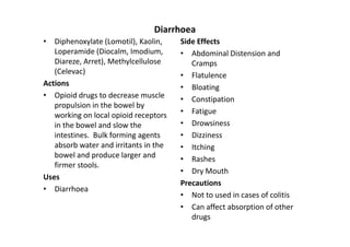 Diarrhoea
• Diphenoxylate (Lomotil), Kaolin,     Side Effects
   Loperamide (Diocalm, Imodium,       • Abdominal Distension and
   Diareze, Arret), Methylcellulose       Cramps
   (Celevac)                           • Flatulence
Actions                                • Bloating
• Opioid drugs to decrease muscle      • Constipation
   propulsion in the bowel by
   working on local opioid receptors   • Fatigue
   in the bowel and slow the           • Drowsiness
   intestines. Bulk forming agents     • Dizziness
   absorb water and irritants in the   • Itching
   bowel and produce larger and        • Rashes
   firmer stools.
                                       • Dry Mouth
Uses
                                       Precautions
• Diarrhoea
                                       • Not to used in cases of colitis
                                       • Can affect absorption of other
                                          drugs
 