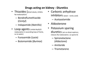 Drugs acting on kidney - Diuretics
• Thiazides (distal tubule, inhibits • Carbonic anhydrase
  Na reabsorption)
                                       inhibitors (weak – rarely used)
    – Bendroflumethiazide
                                                  – Acetazolamide
      (Centyl)
    – Indapamide (Natrillix)                  • Aldosterone
• Loop agents (inhibit Na/K/Cl                • Potassium sparing
   reabsorption in ascending loop of Henle,     diuretics (act on distal nephron;
   so no water)                                  reduces Na reabsorption, so spares K)
    – Furosemide (Lasix)                          – Spironolactone
    – Butemamide (Burinex)                          (Aldactone)
                                                  – Amiloride
                                                  – Triametarene
 