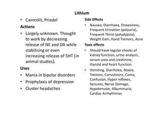 Lithium
• Camcolit, Priadel               Side Effects
Actions                           • Nausea, Diarrhoea, Drowsiness,
                                     Frequent Urination (polyuria),
• Largely unknown. Thought           Frequent Thirst (polydypsia),
  to work by decreasing              Weight Gain, Hand Tremors, Acne
  release of NE and DA while      Toxic effects
  stabilising or even             • Should have regular checks of
  increasing release of 5HT (in      kidney function, urine analysis,
                                     serum urea and creatinine,
  animal studies).
                                     thyroid and heart function
Uses                              • Vomiting, Diarrhoea, Ataxia,
• Mania in bipolar disorders         Tremors, Convulsions, Coma,
                                     Confusion, Hyper reflexes,
• Prophylaxis of depression          Seizures, Nerve Damage,
• Cluster headaches                  Hypotension, Albuminuria,
                                     Cardiac Arrhythmias
 