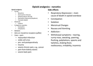 Opioid analgesics - narcotics
Opioid analgesics                            Side effects
–   Strong
      • Morphine                             • Respiratory Depression – main
      • Diamorphine (Heroin)
      • Dihydrocodeine (DF118)                  cause of death in opioid overdose
      • Oxycodone (Oxycontin/OxyNorm)
      • Tramadol (Zydol)
                                             • Constipation
–   Moderate                                 • Sedation
      • Codeine
–   Endogenous peptides                      • Menstrual Changes
      • Endorphins
      • Enkephalins                          • Nausea and Vomiting
•   Actions
                                             • Addiction -
•   Acts on morphine receptors (μЌδσ)
•   Uses – pain:                             • Withdrawal symptoms – tearing,
     –   myocardial infarction                  runny nose, sweating, yawning,
     –   sickle cell crisis                     flushing, palpitations, spasms and
     –   pre- and postoperatively               twitches, shaking fever,
     –   trauma                                 restlessness, irritability, insomnia
     –   severe chronic pain, e.g., cancer
     –   pain from kidney stones
     –   severe back pain
 