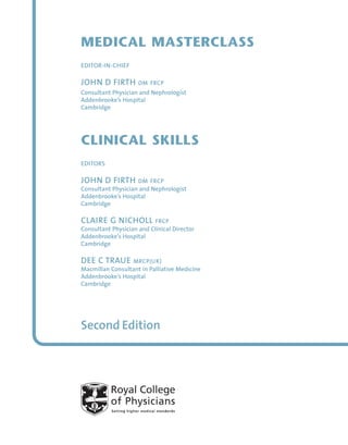 MEDICAL MASTERCLASS
EDITOR-IN-CHIEF
JOHN D FIRTH DM FRCP
Consultant Physician and Nephrologist
Addenbrooke’s Hospital
Cambridge
CLINICAL SKILLS
EDITORS
JOHN D FIRTH DM FRCP
Consultant Physician and Nephrologist
Addenbrooke’s Hospital
Cambridge
CLAIRE G NICHOLL FRCP
Consultant Physician and Clinical Director
Addenbrooke’s Hospital
Cambridge
DEE C TRAUE MRCP(UK)
Macmillan Consultant in Palliative Medicine
Addenbrooke’s Hospital
Cambridge
Second Edition
CS_A01 12/8/10 16:03 Page i
 