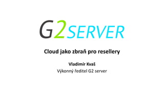 Cloud jako zbraň pro resellery
Vladimír Kvaš
Výkonný ředitel G2 server
 