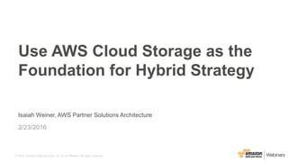 © 2015, Amazon Web Services, Inc. or its Affiliates. All rights reserved.
Isaiah Weiner, AWS Partner Solutions Architecture
2/23/2016
Use AWS Cloud Storage as the
Foundation for Hybrid Strategy
 