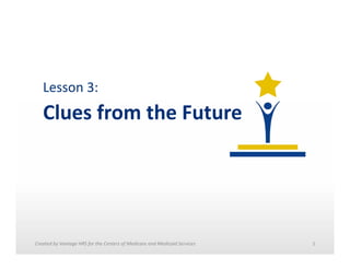 Lesson	
  3:	
  	
  

Clues	
  from	
  the	
  Future	
  

Created	
  by	
  Vantage	
  HRS	
  for	
  the	
  Centers	
  of	
  Medicare	
  and	
  Medicaid	
  Services	
  	
  

1	
  

 