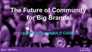 @sjw / @loyalcx
The Future of Community
for Big Brands
(& WHY YOU SHOULD CARE)
 