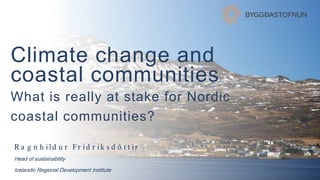 Climate change and
coastal communities
What is really at stake for Nordic
coastal communities?
R a g n h ild u r Fr id r ik s d ó t t ir
Head of sustainability
Icelandic Regional Development Institute
 