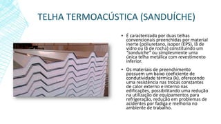 TELHA TERMOACÚSTICA (SANDUÍCHE)
▪ É caracterizada por duas telhas
convencionais preenchidas por material
inerte (poliuretano, isopor (EPS), lã de
vidro ou lã de rocha) constituindo um
“sanduíche” ou simplesmente uma
única telha metálica com revestimento
inferior.
▪ Os materiais de preenchimento
possuem um baixo coeficiente de
condutividade térmica (k), oferecendo
uma resistência nas trocas constantes
de calor externo e interno nas
edificações, possibilitando uma redução
na utilização de equipamentos para
refrigeração, redução em problemas de
acidentes por fadiga e melhoria no
ambiente de trabalho.
 