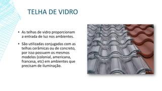 TELHA DE VIDRO
▪ As telhas de vidro proporcionam
a entrada de luz nos ambientes.
▪ São utilizadas conjugadas com as
telhas cerâmicas ou de concreto,
por isso possuem os mesmos
modelos (colonial, americana,
francesa, etc) em ambientes que
precisam de iluminação.
 