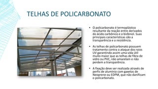 TELHAS DE POLICARBONATO
▪ O policarbonato é termoplástico
resultante da reação entre derivados
do ácido carbônico e o bisfenol. Suas
principais características são a
transparência e a resistência.
▪ As telhas de policarbonato possuem
tratamento contra o ataque dos raios
UV garantindo assim uma vida útil
muito maior que as telhas de fibra de
vidro ou PVC, não amarelam e não
perdem a transparência.
▪ A fixação deve ser realizada através de
perfis de alumínio com gaxetas de
Neoprene ou EDPM, que não danificam
o policarbonato.
 