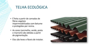 TELHA ECOLÓGICA
▪ É feita a partir de camadas de
fibras vegetais
impermeabilizadas com betume
e protegidas por resina.
▪ As cores (vermelha, verde, preta
e marrom) são obtidas a partir
de pigmentação.
▪ Elas são leves e fáceis de instalar.
 