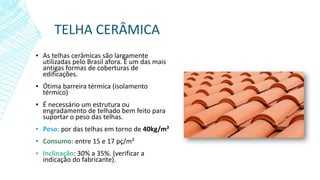 TELHA CERÂMICA
▪ As telhas cerâmicas são largamente
utilizadas pelo Brasil afora. É um das mais
antigas formas de coberturas de
edificações.
▪ Ótima barreira térmica (isolamento
térmico)
▪ É necessário um estrutura ou
engradamento de telhado bem feito para
suportar o peso das telhas.
▪ Peso: por das telhas em torno de 40kg/m²
▪ Consumo: entre 15 e 17 pç/m²
▪ Inclinação: 30% a 35%. (verificar a
indicação do fabricante).
 