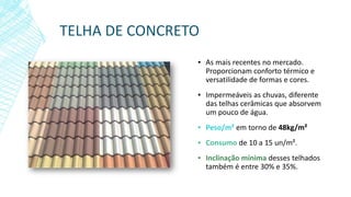 TELHA DE CONCRETO
▪ As mais recentes no mercado.
Proporcionam conforto térmico e
versatilidade de formas e cores.
▪ Impermeáveis as chuvas, diferente
das telhas cerâmicas que absorvem
um pouco de água.
▪ Peso/m² em torno de 48kg/m²
▪ Consumo de 10 a 15 un/m².
▪ Inclinação mínima desses telhados
também é entre 30% e 35%.
 