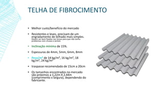 TELHA DE FIBROCIMENTO
▪ Melhor custo/benefício do mercado
▪ Resistentes e leves, precisam de um
engradamento de telhado mais simples.
Devem ser bem fixadas nas terças para que não tenha
problemas com chuvas e ventos.
▪ Inclinação mínima de 15%.
▪ Espessuras de 4mm, 5mm, 6mm, 8mm
▪ Peso/m² de 14 kg/m², 16 kg/m², 18
kg/m², 24 kg/m²
▪ traspasse recomendado de 15cm a 20cm
▪ Os tamanhos encontrados no mercado
são próximos a 1,22m X 2,44m
(comprimento x largura), dependendo do
fabricante.
 