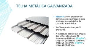 TELHA METÁLICA GALVANIZADA
▪ Material: aço + processo de
galvanização ou zincagem para
proteger o aço da telha da
corrosão atmosférica.
▪ Perfil trapezoidal ou perfil
ondulado.
▪ A espessura padrão das chapas
das telhas são: chapa 22
(espessura 0,80mm, 10 kg/m²),
chapa 24 (espessura 0,65mm),
chapa 26 (0,50mm, 6 kg/m²),
chapa 28 (0,43mm).
 
