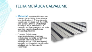 TELHA METÁLICA GALVALUME
▪ Material: aço revestido com uma
camada de liga Al-Zn, (processo de
imersão à quente) O revestimento
constituído em peso 55% Al, 43,5%
Zn e 1,5% Si, oferece um balanço
otimizado entre a resistência à
corrosão por barreira oferecida pelo
alumínio e proteção galvânica
oferecida pelo zinco.
▪ O uso do Galvalume é
recomendado onde se requer
resistência à corrosão atmosférica
superior, aparência, elevada
refletividade de calor, resistência à
oxidação em temperaturas elevadas
aliadas a um melhor aspecto
superficial.
 