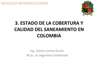 3. ESTADO DE LA COBERTURA Y CALIDAD DEL SANEAMIENTO EN COLOMBIA Ing. Zulma Lorena Durán  M.Sc. en Ingeniería Ambiental MODULO INTRODUCTORIO 