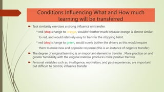 Conditions Influencing What and How much
learning will be transferred
 Task similarity exercises a strong influence on transfer.
* red (stop) change to orange, wouldn’t bother much because orange is almost similar
to red, and would relatively easy to transfer the stopping habit.
* red (stop) change to green, would surely bother the drivers as this would require
them to make new and opposite response (this is an instance of negative transfer)
 The degree of original learning is an important element in transfer . More practice on and
greater familiarity with the original material produces more positive transfer
 Personal variables such as: intelligence, motivation, and past experiences, are important
but difficult to control, influence transfer
 