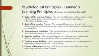 Psychological Principles - Learner &
Learning Principles (American Psychological Ass., 2005)
1. Nature of the Learning Process – The learning of complex subject matter is most
effective when it is an intentional process of constructing meaning from
information and experience.
2. Goals of the Learning Process – The successful learner, over time and with
support and instructional guidance, can create meaningful, coherent representation
of knowledge.
3. Construction of knowledge – The successful learner can link new information
with existing knowledge in meaningful ways.
4. Strategic thinking – The successful learner can create and use a repertoire of
thinking and reasoning strategies to achieve complex learning goals
5. Thinking about thinking – Higher strategies for selecting and monitoring mental
operations facilitate creative and critical thinking
6. Context of learning – learning is influenced by environmental factors, culture,
technology, and instructional practices.
 