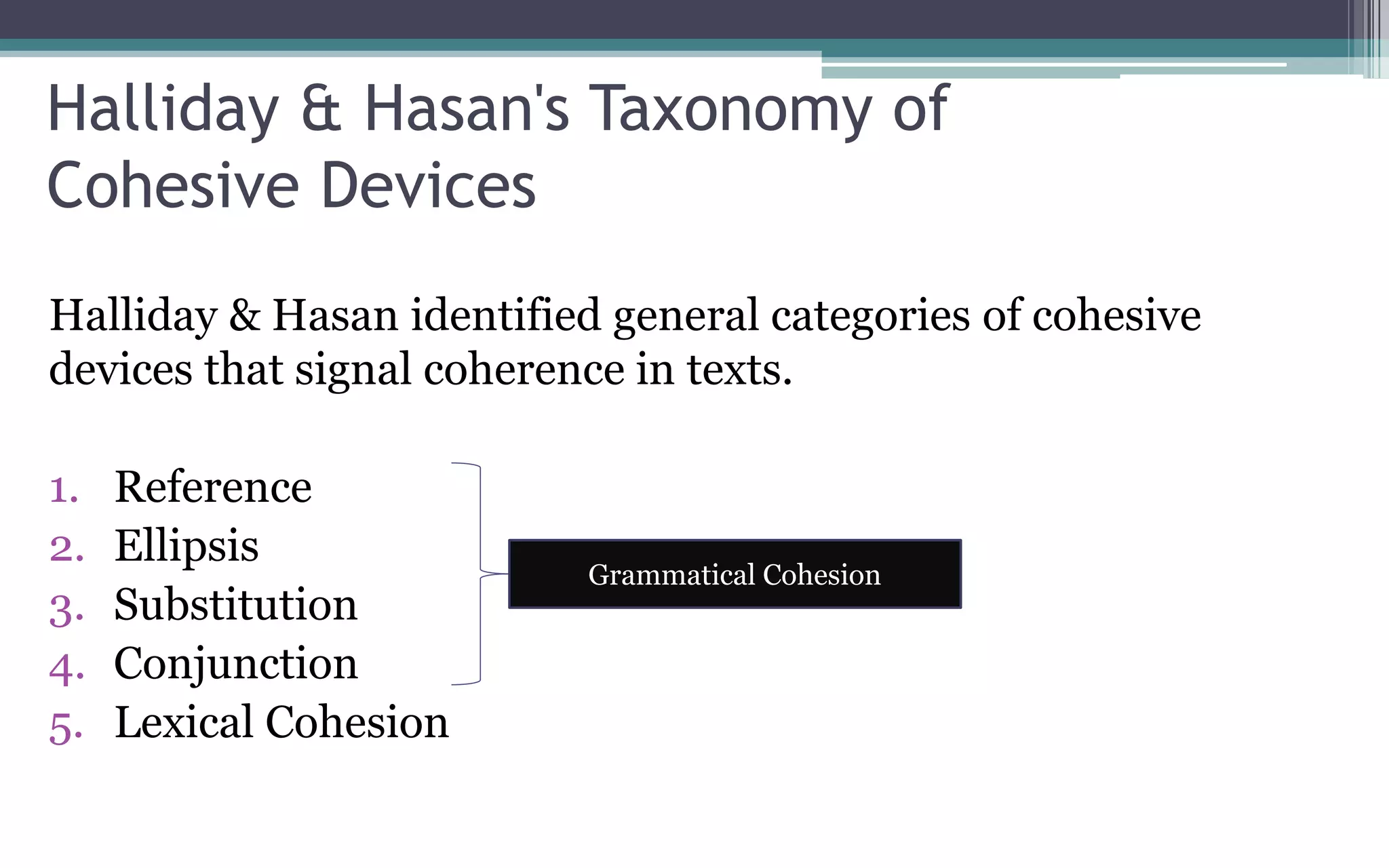 Halliday & Hasan's Taxonomy of
Cohesive Devices
Halliday & Hasan identified general categories of cohesive
devices that signal coherence in texts.
1. Reference
2. Ellipsis
3. Substitution
4. Conjunction
5. Lexical Cohesion
Grammatical Cohesion
 