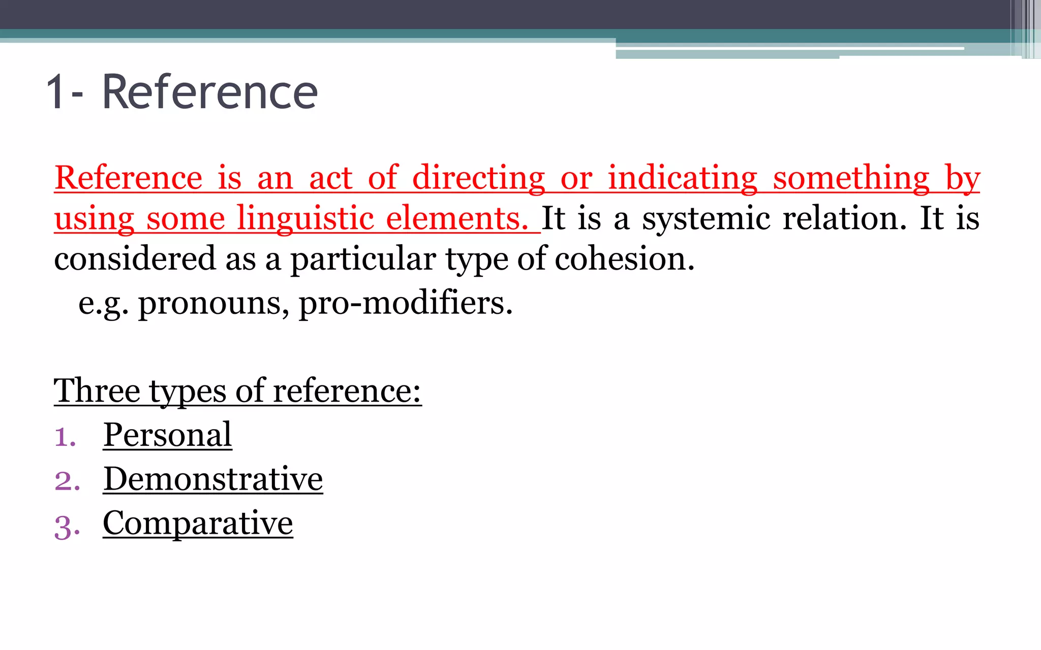 1- Reference
Reference is an act of directing or indicating something by
using some linguistic elements. It is a systemic relation. It is
considered as a particular type of cohesion.
e.g. pronouns, pro-modifiers.
Three types of reference:
1. Personal
2. Demonstrative
3. Comparative
 