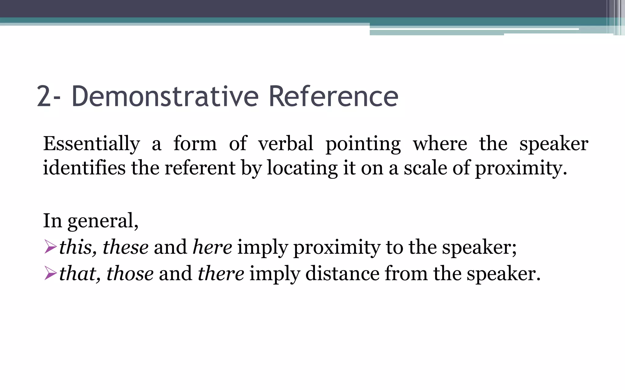 2- Demonstrative Reference
Essentially a form of verbal pointing where the speaker
identifies the referent by locating it on a scale of proximity.
In general,
this, these and here imply proximity to the speaker;
that, those and there imply distance from the speaker.
 