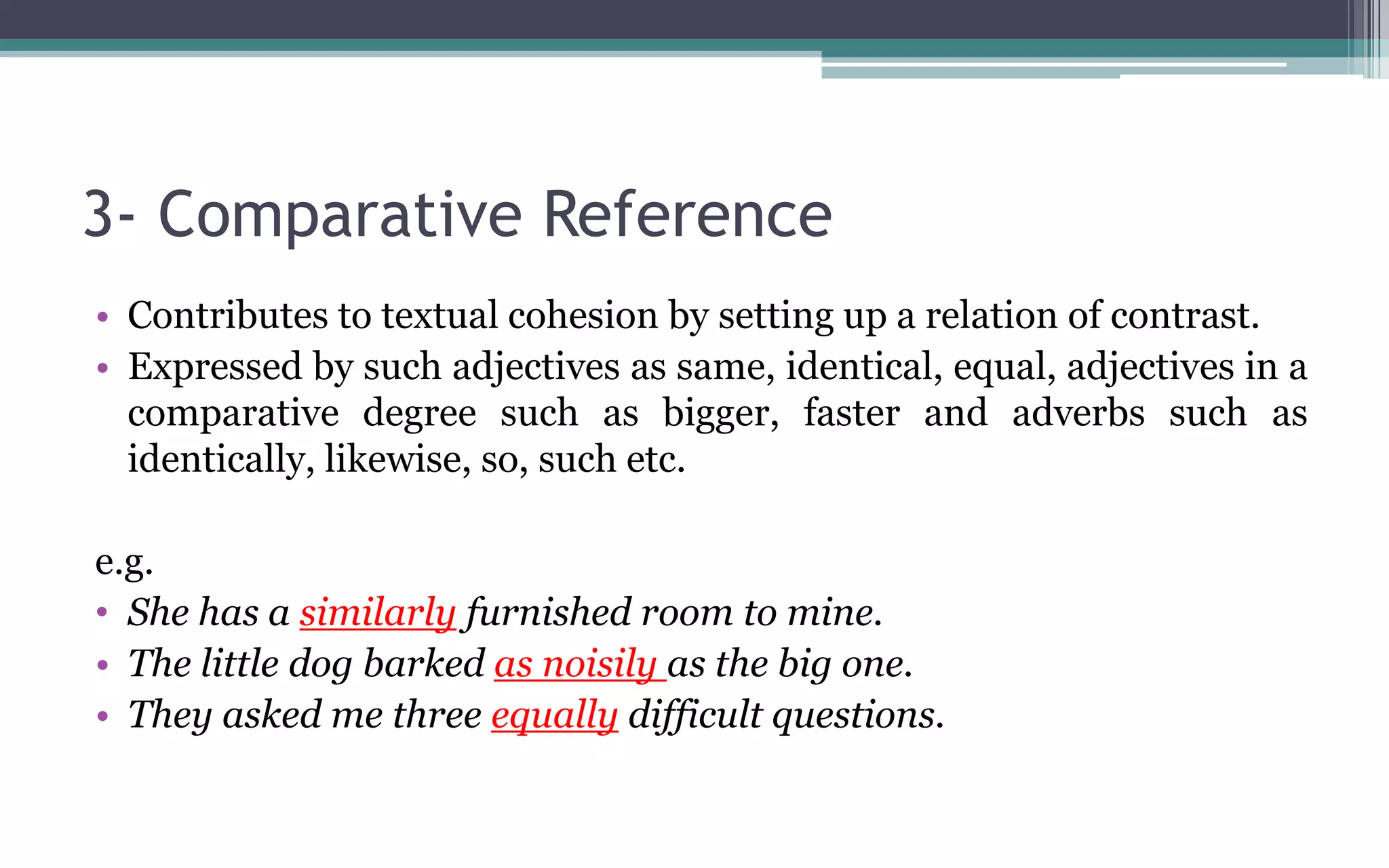 3- Comparative Reference
• Contributes to textual cohesion by setting up a relation of contrast.
• Expressed by such adjectives as same, identical, equal, adjectives in a
comparative degree such as bigger, faster and adverbs such as
identically, likewise, so, such etc.
e.g.
• She has a similarly furnished room to mine.
• The little dog barked as noisily as the big one.
• They asked me three equally difficult questions.
 