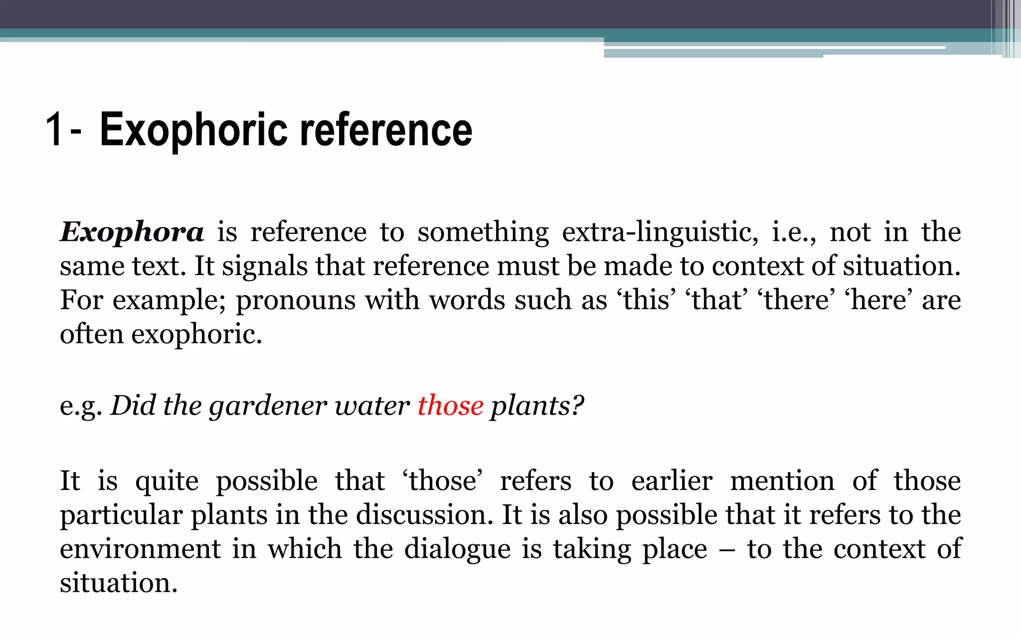 1- Exophoric reference
Exophora is reference to something extra-linguistic, i.e., not in the
same text. It signals that reference must be made to context of situation.
For example; pronouns with words such as ‘this’ ‘that’ ‘there’ ‘here’ are
often exophoric.
e.g. Did the gardener water those plants?
It is quite possible that ‘those’ refers to earlier mention of those
particular plants in the discussion. It is also possible that it refers to the
environment in which the dialogue is taking place – to the context of
situation.
 
