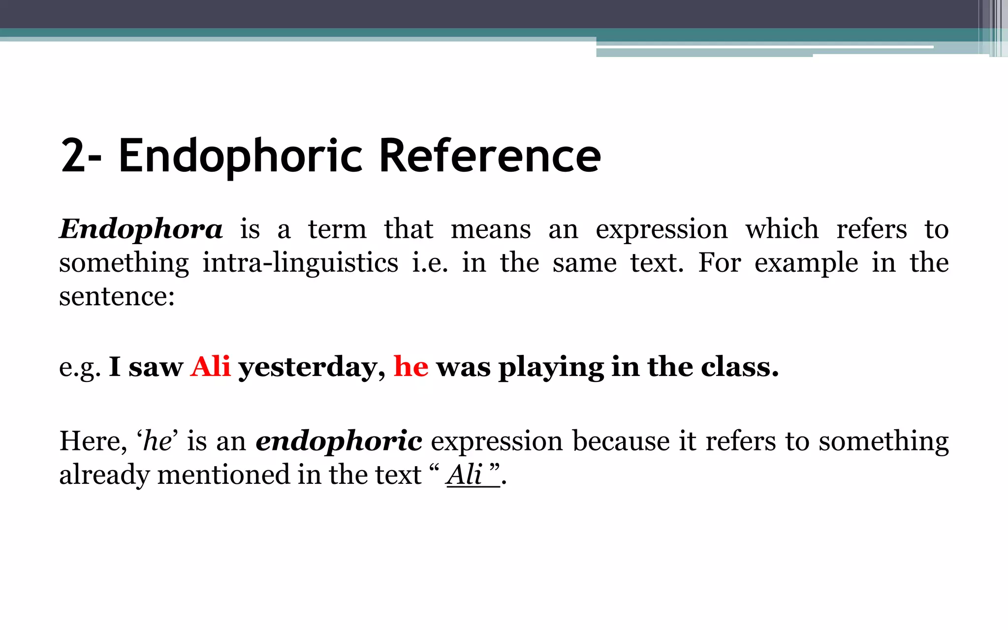 2- Endophoric Reference
Endophora is a term that means an expression which refers to
something intra-linguistics i.e. in the same text. For example in the
sentence:
e.g. I saw Ali yesterday, he was playing in the class.
Here, ‘he’ is an endophoric expression because it refers to something
already mentioned in the text “ Ali ”.
 