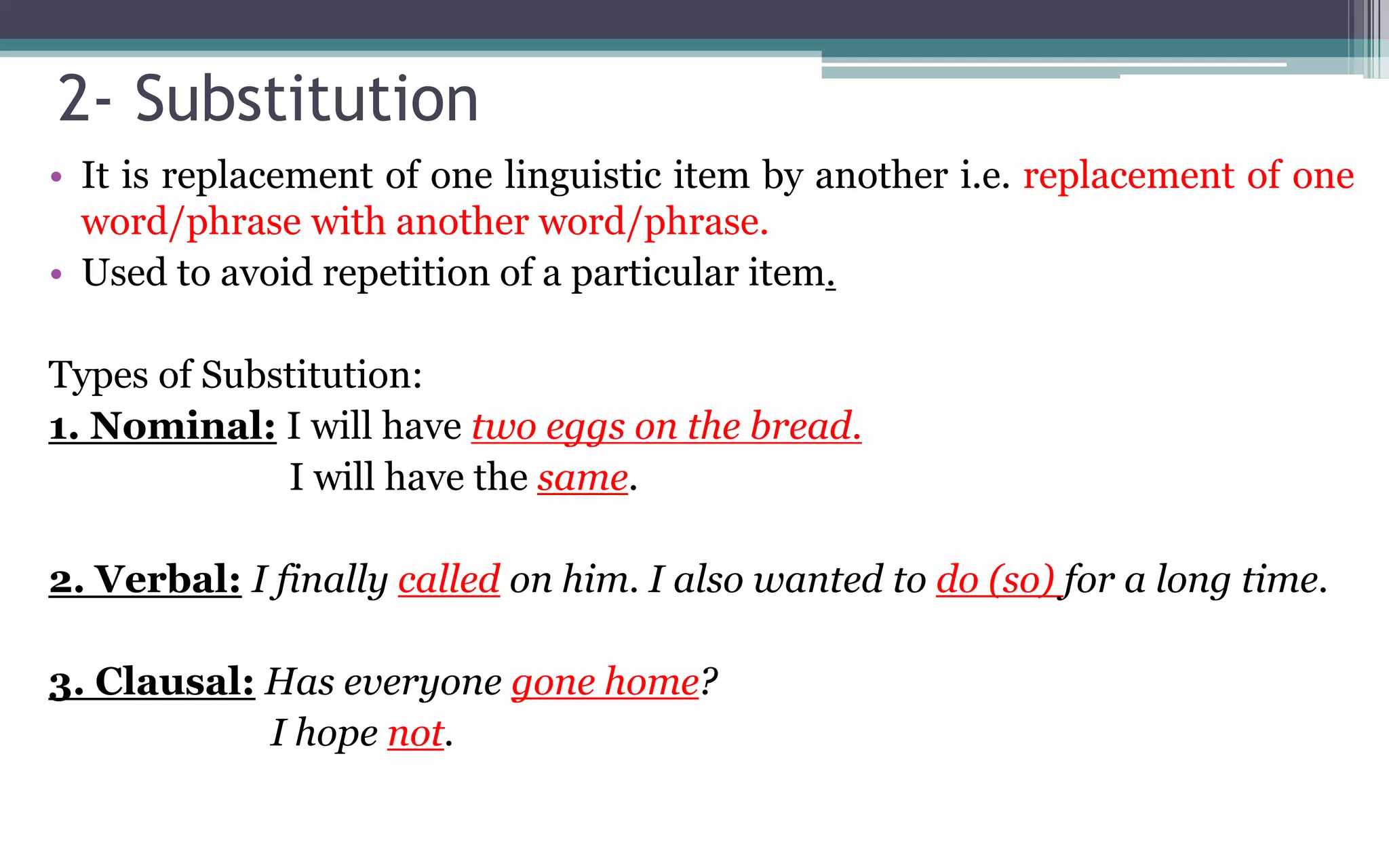 2- Substitution
• It is replacement of one linguistic item by another i.e. replacement of one
word/phrase with another word/phrase.
• Used to avoid repetition of a particular item.
Types of Substitution:
1. Nominal: I will have two eggs on the bread.
I will have the same.
2. Verbal: I finally called on him. I also wanted to do (so) for a long time.
3. Clausal: Has everyone gone home?
I hope not.
 