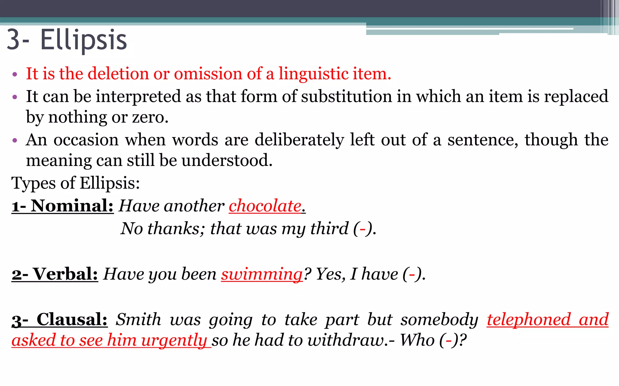 3- Ellipsis
• It is the deletion or omission of a linguistic item.
• It can be interpreted as that form of substitution in which an item is replaced
by nothing or zero.
• An occasion when words are deliberately left out of a sentence, though the
meaning can still be understood.
Types of Ellipsis:
1- Nominal: Have another chocolate.
No thanks; that was my third (-).
2- Verbal: Have you been swimming? Yes, I have (-).
3- Clausal: Smith was going to take part but somebody telephoned and
asked to see him urgently so he had to withdraw.- Who (-)?
 